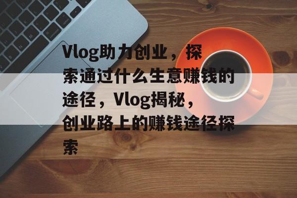 Vlog助力创业,探索通过什么生意赚钱的途径,Vlog揭秘,创业路上的赚钱途径探索 Vlog助力创业,探索通过什么生意赚钱的途径,Vlog揭秘,创业路上的赚钱途径探索