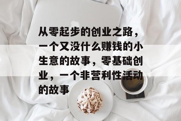 从零起步的创业之路,一个又没什么赚钱的小生意的故事,零基础创业,一个非营利性活动的故事 从零起步的创业之路,一个又没什么赚钱的小生意的故事,零基础创业,一个非营利性活动的故事