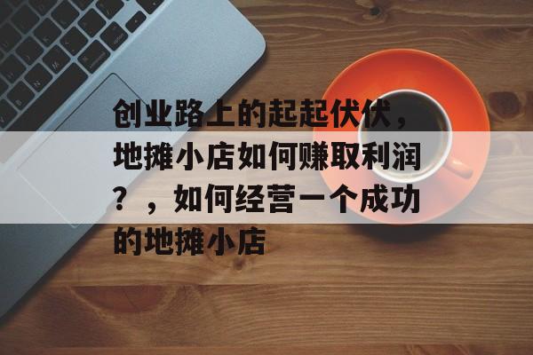 创业路上的起起伏伏,地摊小店如何赚取利润?,如何经营一个成功的地摊小店 创业路上的起起伏伏,地摊小店如何赚取利润?,如何经营一个成功的地摊小店
