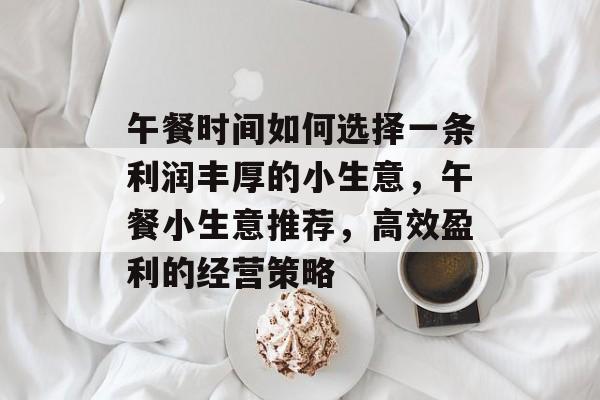午餐时间如何选择一条利润丰厚的小生意,午餐小生意推荐,高效盈利的经营策略 午餐时间如何选择一条利润丰厚的小生意,午餐小生意推荐,高效盈利的经营策略
