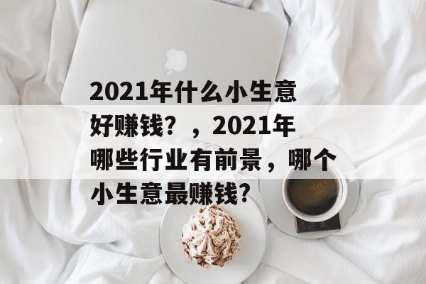 2021年什么小生意好赚钱?,2021年哪些行业有前景,哪个小生意最赚钱? 2021年什么小生意好赚钱?,2021年哪些行业有前景,哪个小生意最赚钱?