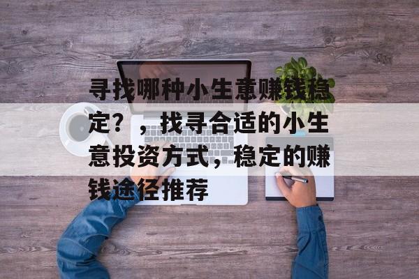 寻找哪种小生意赚钱稳定?,找寻合适的小生意投资方式,稳定的赚钱途径推荐 寻找哪种小生意赚钱稳定?,找寻合适的小生意投资方式,稳定的赚钱途径推荐