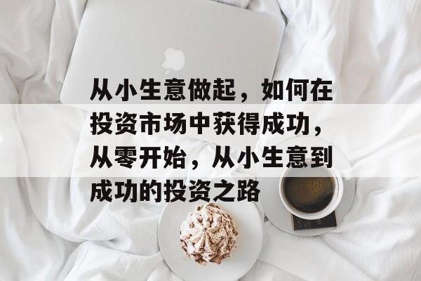 从小生意做起,如何在投资市场中获得成功,从零开始,从小生意到成功的投资之路 从小生意做起,如何在投资市场中获得成功,从零开始,从小生意到成功的投资之路