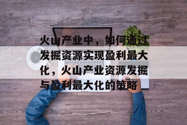 火山产业中,如何通过发掘资源实现盈利最大化,火山产业资源发掘与盈利最大化的策略 火山产业中,如何通过发掘资源实现盈利最大化,火山产业资源发掘与盈利最大化的策略