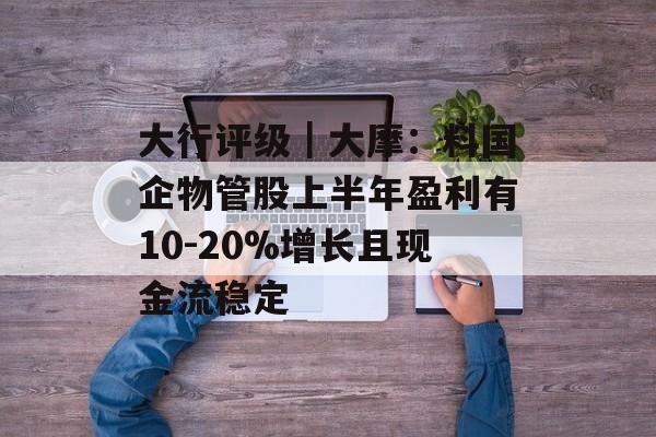 大行评级|大摩:料国企物管股上半年盈利有10-20%增长且现金流稳定 大行评级|大摩:料国企物管股上半年盈利有10-20%增长且现金流稳定