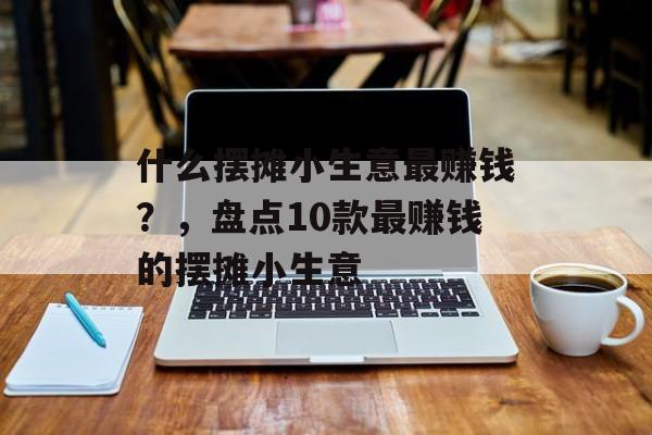 什么摆摊小生意最赚钱?,盘点10款最赚钱的摆摊小生意 什么摆摊小生意最赚钱?,盘点10款最赚钱的摆摊小生意