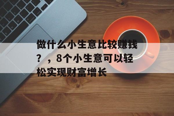 做什么小生意比较赚钱?,8个小生意可以轻松实现财富增长 做什么小生意比较赚钱?,8个小生意可以轻松实现财富增长