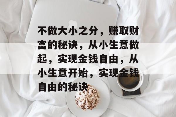 不做大小之分,赚取财富的秘诀,从小生意做起,实现金钱自由,从小生意开始,实现金钱自由的秘诀 不做大小之分,赚取财富的秘诀,从小生意做起,实现金钱自由,从小生意开始,实现金钱自由的秘诀