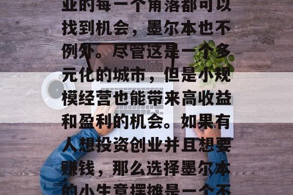 墨尔本小生意摆摊如何赚钱? 摆摊在澳大利亚的每一个角落都可以找到机会,墨尔本也不例外。尽管这是一个多元化的城市,但是小规模经营也能带来高收益和盈利的机会。如果有人想投资创业并且想要赚钱,那么选择墨尔本的小生意摆摊是一个不错的选择。,墨尔本小生意摆摊如何赚钱 墨尔本小生意摆摊如何赚钱? 摆摊在澳大利亚的每一个角落都可以找到机会,墨尔本也不例外。尽管这是一个多元化的城市,但是小规模经营也能带来高收益和盈利的机会。如果有人想投资创业并且想要赚钱,那么选择墨尔本的小生意摆摊是一个不错的选择。,墨尔本小生意摆摊如何赚钱