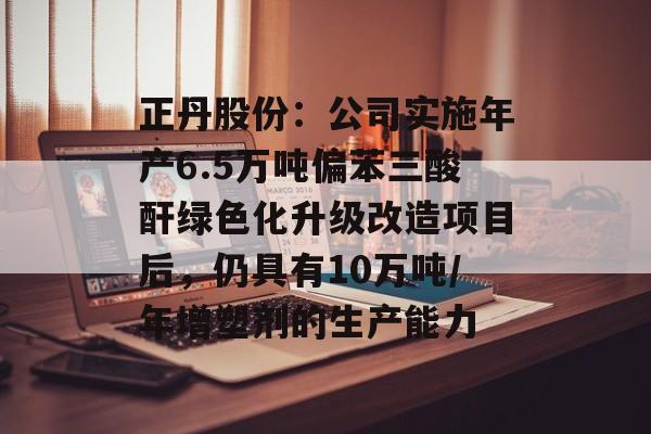 正丹股份:公司实施年产6.5万吨偏苯三酸酐绿色化升级改造项目后,仍具有10万吨/年增塑剂的生产能力 正丹股份:公司实施年产6.5万吨偏苯三酸酐绿色化升级改造项目后,仍具有10万吨/年增塑剂的生产能力