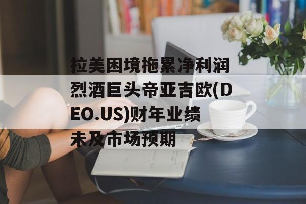 拉美困境拖累净利润 烈酒巨头帝亚吉欧(DEO.US)财年业绩未及市场预期 拉美困境拖累净利润 烈酒巨头帝亚吉欧(DEO.US)财年业绩未及市场预期