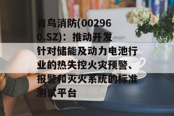 青鸟消防(002960.SZ):推动开发针对储能及动力电池行业的热失控火灾预警、报警和灭火系统的标准测试平台 青鸟消防(002960.SZ):推动开发针对储能及动力电池行业的热失控火灾预警、报警和灭火系统的标准测试平台