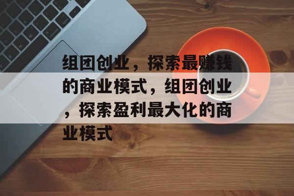 组团创业,探索最赚钱的商业模式,组团创业,探索盈利最大化的商业模式 组团创业,探索最赚钱的商业模式,组团创业,探索盈利最大化的商业模式