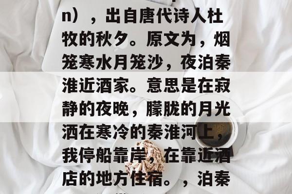 泊秦淮(vāo qín),出自唐代诗人杜牧的秋夕。原文为,烟笼寒水月笼沙,夜泊秦淮近酒家。意思是在寂静的夜晚,朦胧的月光洒在寒冷的秦淮河上,我停船靠岸,在靠近酒店的地方住宿。,泊秦淮原诗赏析 泊秦淮(vāo qín),出自唐代诗人杜牧的秋夕。原文为,烟笼寒水月笼沙,夜泊秦淮近酒家。意思是在寂静的夜晚,朦胧的月光洒在寒冷的秦淮河上,我停船靠岸,在靠近酒店的地方住宿。,泊秦淮原诗赏析