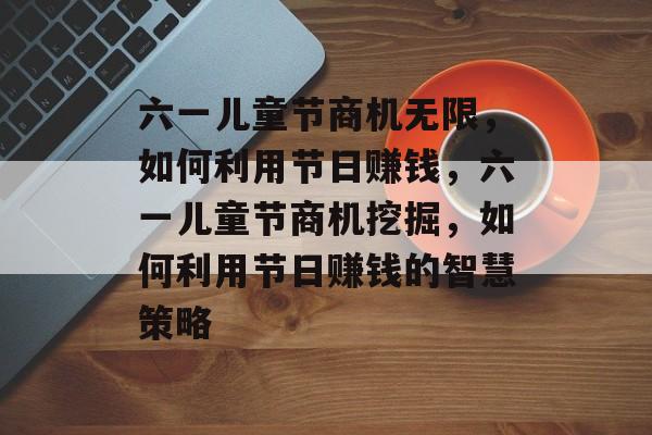 六一儿童节商机无限,如何利用节日赚钱,六一儿童节商机挖掘,如何利用节日赚钱的智慧策略 六一儿童节商机无限,如何利用节日赚钱,六一儿童节商机挖掘,如何利用节日赚钱的智慧策略