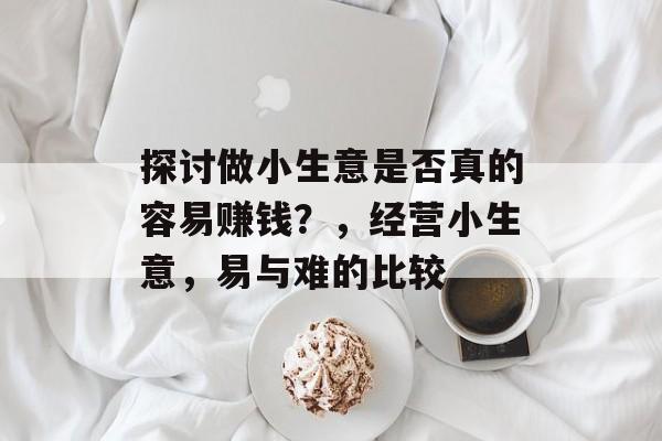探讨做小生意是否真的容易赚钱?,经营小生意,易与难的比较 探讨做小生意是否真的容易赚钱?,经营小生意,易与难的比较