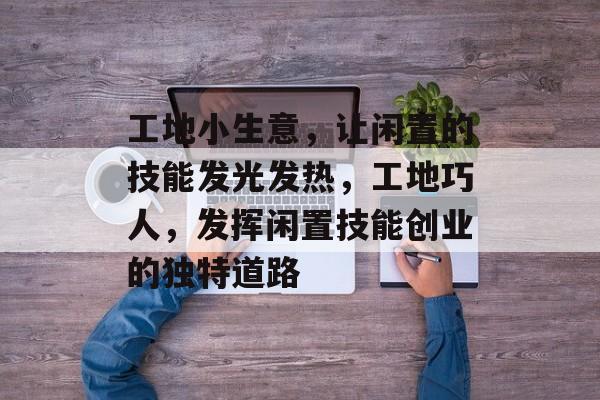 工地小生意,让闲置的技能发光发热,工地巧人,发挥闲置技能创业的独特道路 工地小生意,让闲置的技能发光发热,工地巧人,发挥闲置技能创业的独特道路