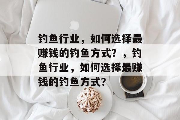 钓鱼行业,如何选择最赚钱的钓鱼方式?,钓鱼行业,如何选择最赚钱的钓鱼方式? 钓鱼行业,如何选择最赚钱的钓鱼方式?,钓鱼行业,如何选择最赚钱的钓鱼方式?