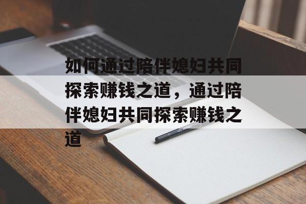 如何通过陪伴媳妇共同探索赚钱之道,通过陪伴媳妇共同探索赚钱之道 如何通过陪伴媳妇共同探索赚钱之道,通过陪伴媳妇共同探索赚钱之道