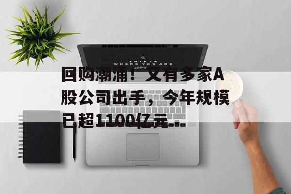 回购潮涌！又有多家A股公司出手，今年规模已超1100亿元