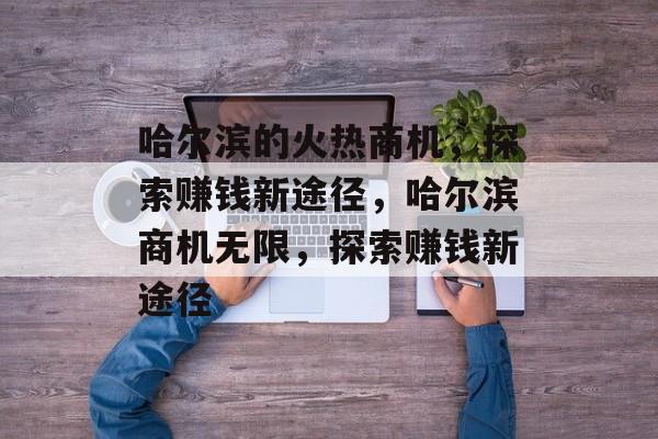哈尔滨的火热商机,探索赚钱新途径,哈尔滨商机无限,探索赚钱新途径 哈尔滨的火热商机,探索赚钱新途径,哈尔滨商机无限,探索赚钱新途径