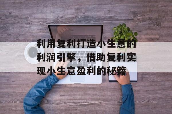 利用复利打造小生意的利润引擎,借助复利实现小生意盈利的秘籍 利用复利打造小生意的利润引擎,借助复利实现小生意盈利的秘籍