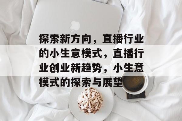 探索新方向,直播行业的小生意模式,直播行业创业新趋势,小生意模式的探索与展望 探索新方向,直播行业的小生意模式,直播行业创业新趋势,小生意模式的探索与展望