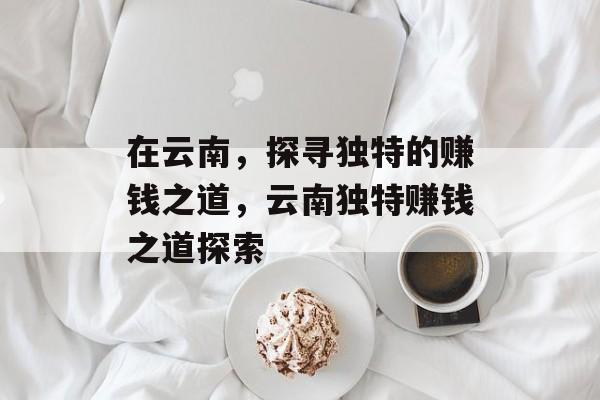 在云南,探寻独特的赚钱之道,云南独特赚钱之道探索 在云南,探寻独特的赚钱之道,云南独特赚钱之道探索