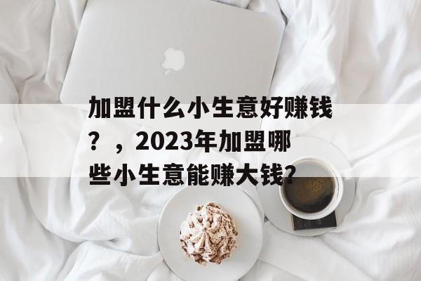 加盟什么小生意好赚钱?,2023年加盟哪些小生意能赚大钱? 加盟什么小生意好赚钱?,2023年加盟哪些小生意能赚大钱?