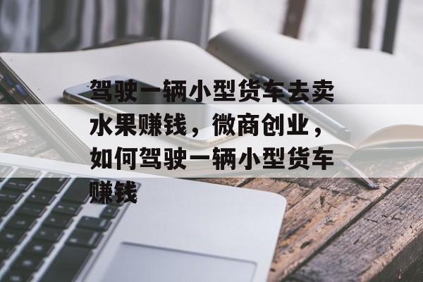 驾驶一辆小型货车去卖水果赚钱,微商创业,如何驾驶一辆小型货车赚钱 驾驶一辆小型货车去卖水果赚钱,微商创业,如何驾驶一辆小型货车赚钱