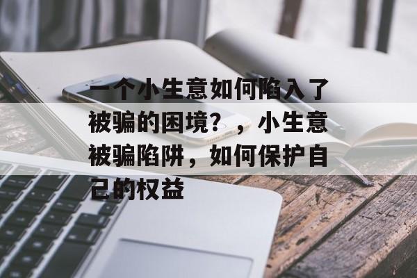 一个小生意如何陷入了被骗的困境?,小生意被骗陷阱,如何保护自己的权益 一个小生意如何陷入了被骗的困境?,小生意被骗陷阱,如何保护自己的权益