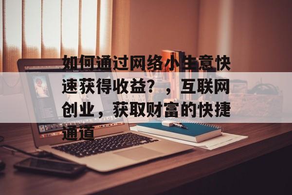 如何通过网络小生意快速获得收益?,互联网创业,获取财富的快捷通道 如何通过网络小生意快速获得收益?,互联网创业,获取财富的快捷通道