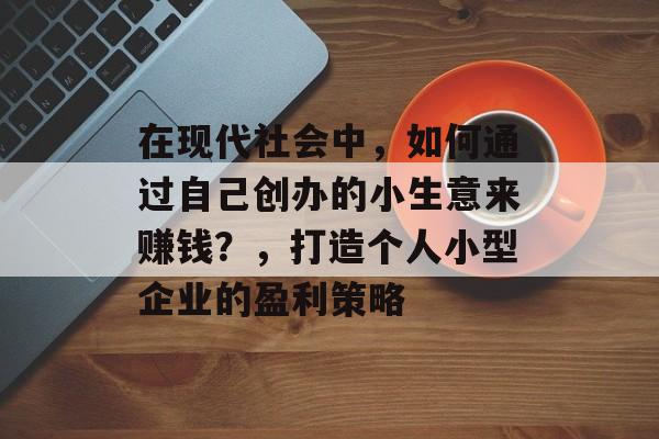 在现代社会中,如何通过自己创办的小生意来赚钱?,打造个人小型企业的盈利策略 在现代社会中,如何通过自己创办的小生意来赚钱?,打造个人小型企业的盈利策略