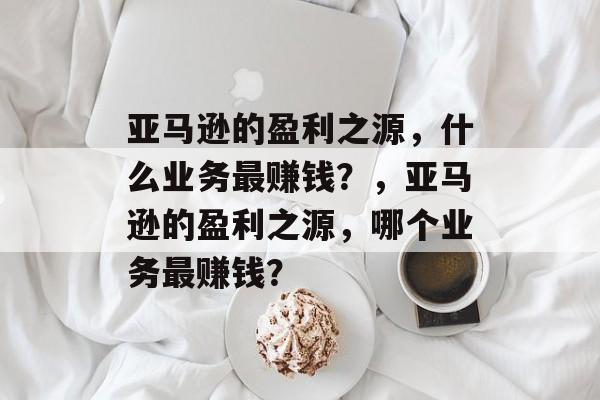 亚马逊的盈利之源,什么业务最赚钱?,亚马逊的盈利之源,哪个业务最赚钱? 亚马逊的盈利之源,什么业务最赚钱?,亚马逊的盈利之源,哪个业务最赚钱?