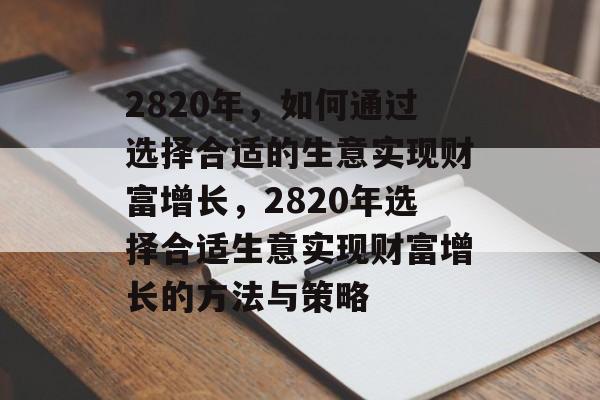 2820年,如何通过选择合适的生意实现财富增长,2820年选择合适生意实现财富增长的方法与策略 2820年,如何通过选择合适的生意实现财富增长,2820年选择合适生意实现财富增长的方法与策略