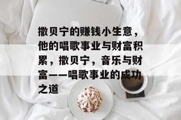 撒贝宁的赚钱小生意,他的唱歌事业与财富积累,撒贝宁,音乐与财富——唱歌事业的成功之道 撒贝宁的赚钱小生意,他的唱歌事业与财富积累,撒贝宁,音乐与财富——唱歌事业的成功之道