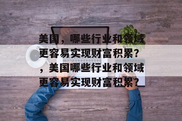 美国,哪些行业和领域更容易实现财富积累?,美国哪些行业和领域更容易实现财富积累? 美国,哪些行业和领域更容易实现财富积累?,美国哪些行业和领域更容易实现财富积累?