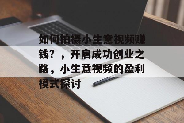 如何拍摄小生意视频赚钱?,开启成功创业之路,小生意视频的盈利模式探讨 如何拍摄小生意视频赚钱?,开启成功创业之路,小生意视频的盈利模式探讨