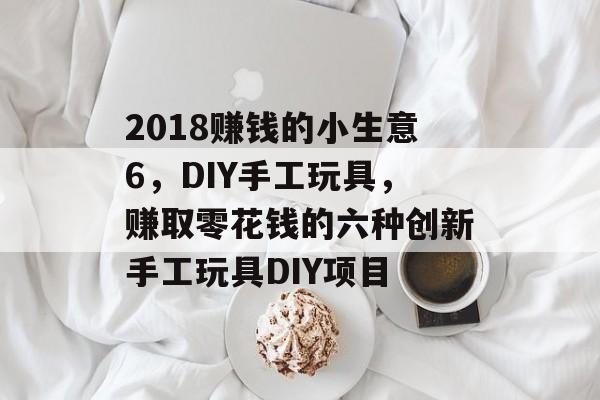 2018赚钱的小生意6,DIY手工玩具,赚取零花钱的六种创新手工玩具DIY项目 2018赚钱的小生意6,DIY手工玩具,赚取零花钱的六种创新手工玩具DIY项目