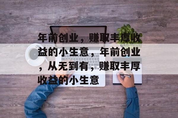 年前创业,赚取丰厚收益的小生意,年前创业,从无到有,赚取丰厚收益的小生意 年前创业,赚取丰厚收益的小生意,年前创业,从无到有,赚取丰厚收益的小生意