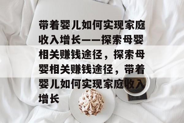 带着婴儿如何实现家庭收入增长——探索母婴相关赚钱途径,探索母婴相关赚钱途径,带着婴儿如何实现家庭收入增长 带着婴儿如何实现家庭收入增长——探索母婴相关赚钱途径,探索母婴相关赚钱途径,带着婴儿如何实现家庭收入增长