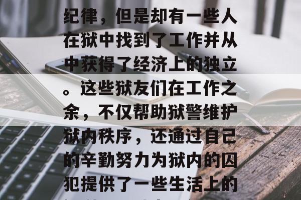 监狱是个特殊的环境,虽然有着严格的制度和纪律,但是却有一些人在狱中找到了工作并从中获得了经济上的独立。这些狱友们在工作之余,不仅帮助狱警维护狱内秩序,还通过自己的辛勤努力为狱内的囚犯提供了一些生活上的便利。,狱中巧创业者,囚犯中的工作英雄 监狱是个特殊的环境,虽然有着严格的制度和纪律,但是却有一些人在狱中找到了工作并从中获得了经济上的独立。这些狱友们在工作之余,不仅帮助狱警维护狱内秩序,还通过自己的辛勤努力为狱内的囚犯提供了一些生活上的便利。,狱中巧创业者,囚犯中的工作英雄