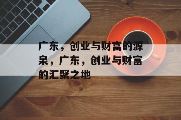 广东,创业与财富的源泉,广东,创业与财富的汇聚之地 广东,创业与财富的源泉,广东,创业与财富的汇聚之地