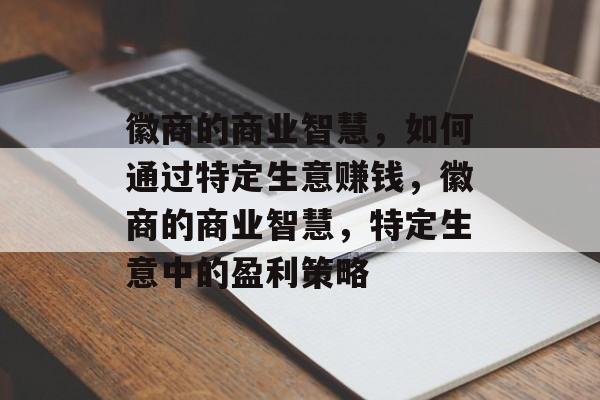 徽商的商业智慧,如何通过特定生意赚钱,徽商的商业智慧,特定生意中的盈利策略 徽商的商业智慧,如何通过特定生意赚钱,徽商的商业智慧,特定生意中的盈利策略