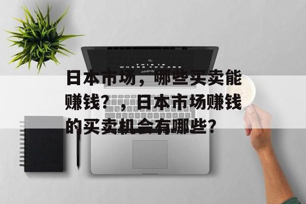 日本市场,哪些买卖能赚钱?,日本市场赚钱的买卖机会有哪些? 日本市场,哪些买卖能赚钱?,日本市场赚钱的买卖机会有哪些?