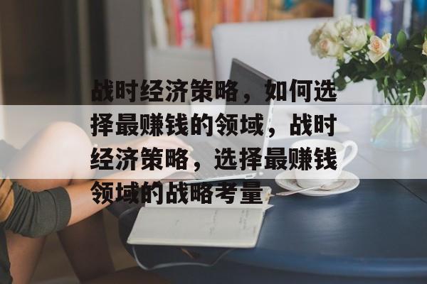战时经济策略,如何选择最赚钱的领域,战时经济策略,选择最赚钱领域的战略考量 战时经济策略,如何选择最赚钱的领域,战时经济策略,选择最赚钱领域的战略考量