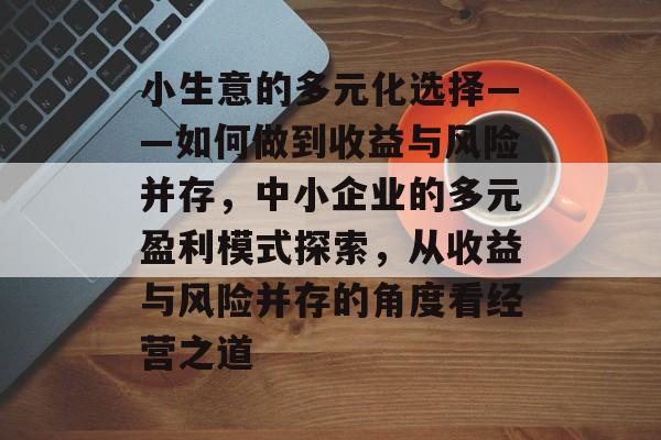 小生意的多元化选择——如何做到收益与风险并存,中小企业的多元盈利模式探索,从收益与风险并存的角度看经营之道 小生意的多元化选择——如何做到收益与风险并存,中小企业的多元盈利模式探索,从收益与风险并存的角度看经营之道