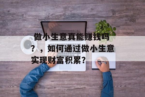 做小生意真能赚钱吗?,如何通过做小生意实现财富积累?  做小生意真能赚钱吗?,如何通过做小生意实现财富积累?