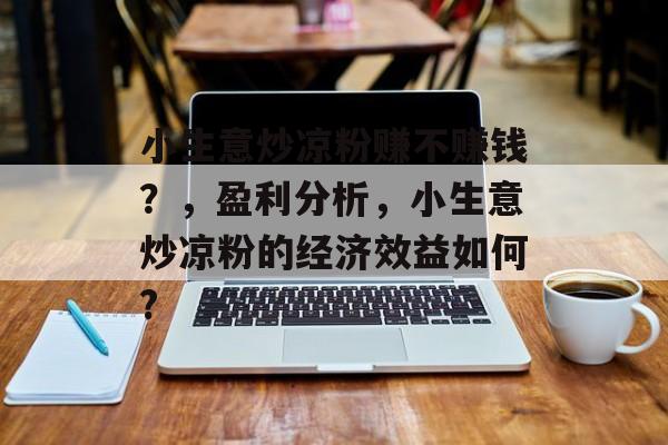 小生意炒凉粉赚不赚钱?,盈利分析,小生意炒凉粉的经济效益如何? 小生意炒凉粉赚不赚钱?,盈利分析,小生意炒凉粉的经济效益如何?