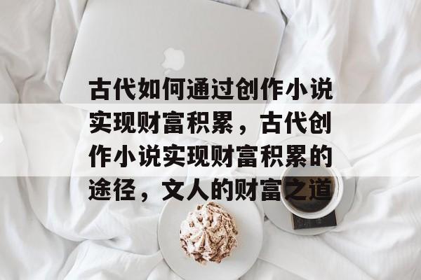 古代如何通过创作小说实现财富积累,古代创作小说实现财富积累的途径,文人的财富之道 古代如何通过创作小说实现财富积累,古代创作小说实现财富积累的途径,文人的财富之道